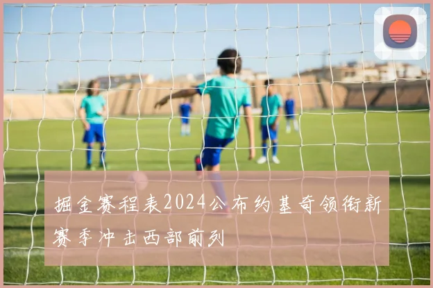 掘金赛程表2024公布约基奇领衔新赛季冲击西部前列