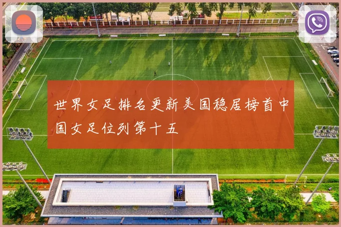 世界女足排名更新美国稳居榜首中国女足位列第十五